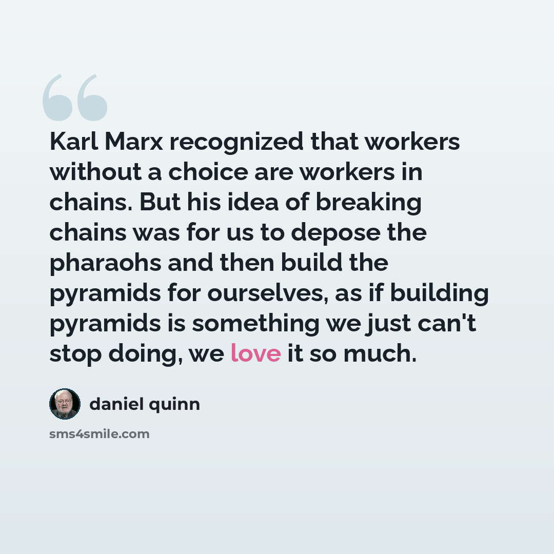 “Karl Marx recognized that workers without a choice are workers in chains. But his idea of breaking chains was for us to depose the pharaohs and then build the pyramids for ourselves, as if building pyramids is something we just can't stop doing, we love it so much.” quote by Daniel Quinn