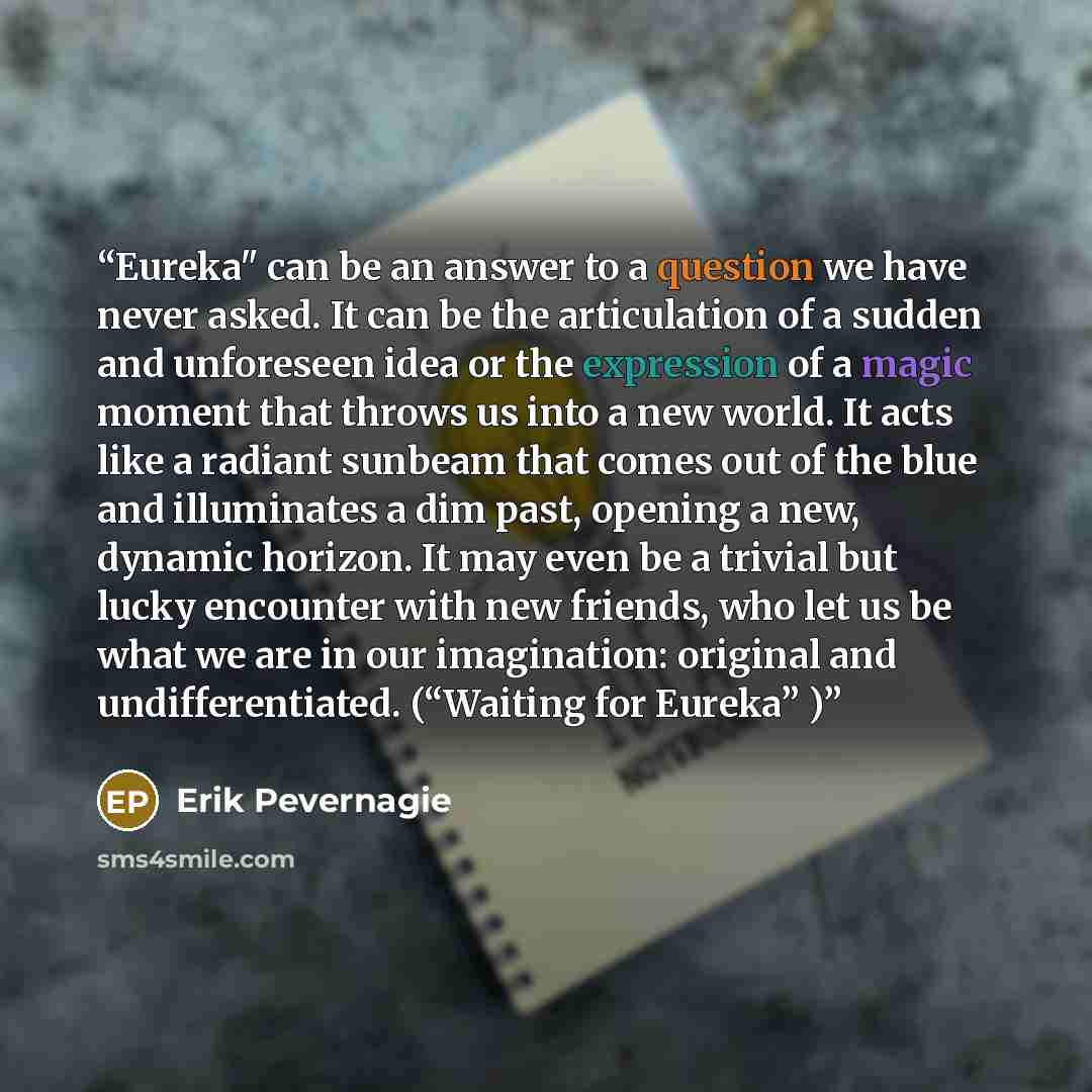 “Eureka" can be an answer to a question we have never asked. It can be the articulation of a sudden and unforeseen idea or the expression of a magic moment that throws us into a new world. It acts like a radiant sunbeam that comes out of the blue and illuminates a dim past, opening a new, dynamic…” quote by Erik Pevernagie