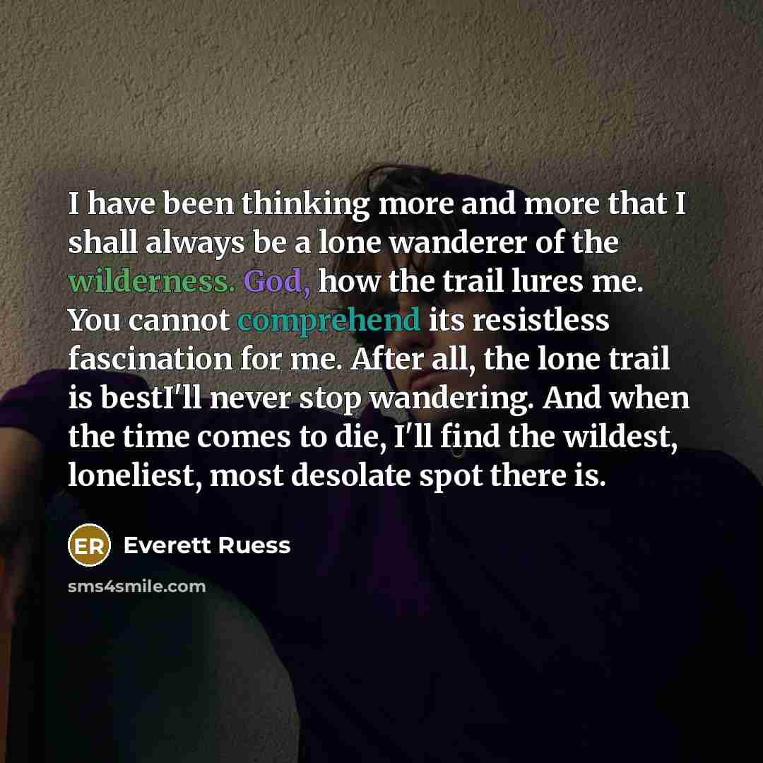 “I have been thinking more and more that I shall always be a lone wanderer of the wilderness. God, how the trail lures me. You cannot comprehend its resistless fascination for me. After all, the lone trail is bestI'll never stop wandering. And when the time comes to die, I'll find the wildest…” quote by Everett Ruess