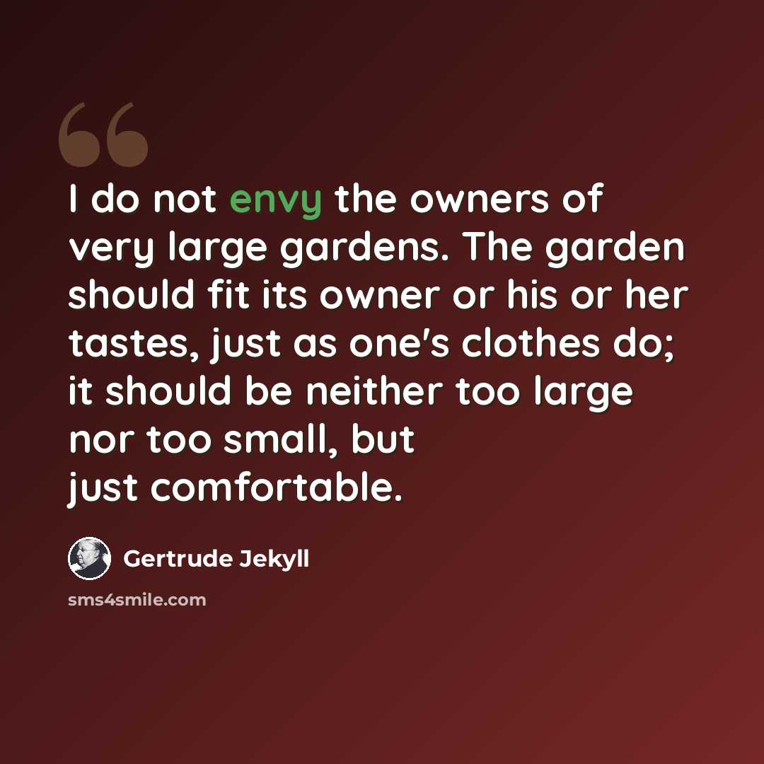 “I do not envy the owners of very large gardens. The garden should fit its owner or his or her tastes, just as one's clothes do; it should be neither too large nor too small, but just comfortable.” quote by Gertrude Jekyll