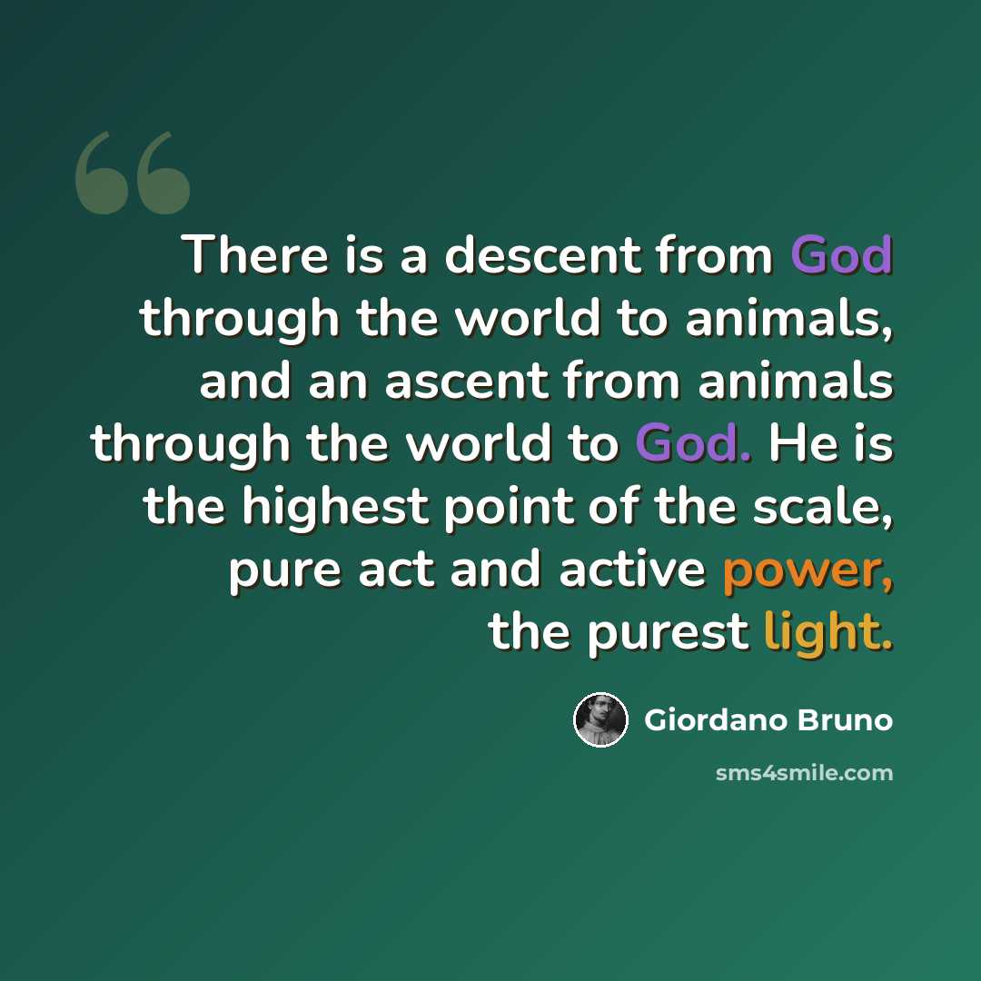 “There is a descent from God through the world to animals, and an ascent from animals through the world to God. He is the highest point of the scale, pure act and active power, the purest light.” quote by Giordano Bruno
