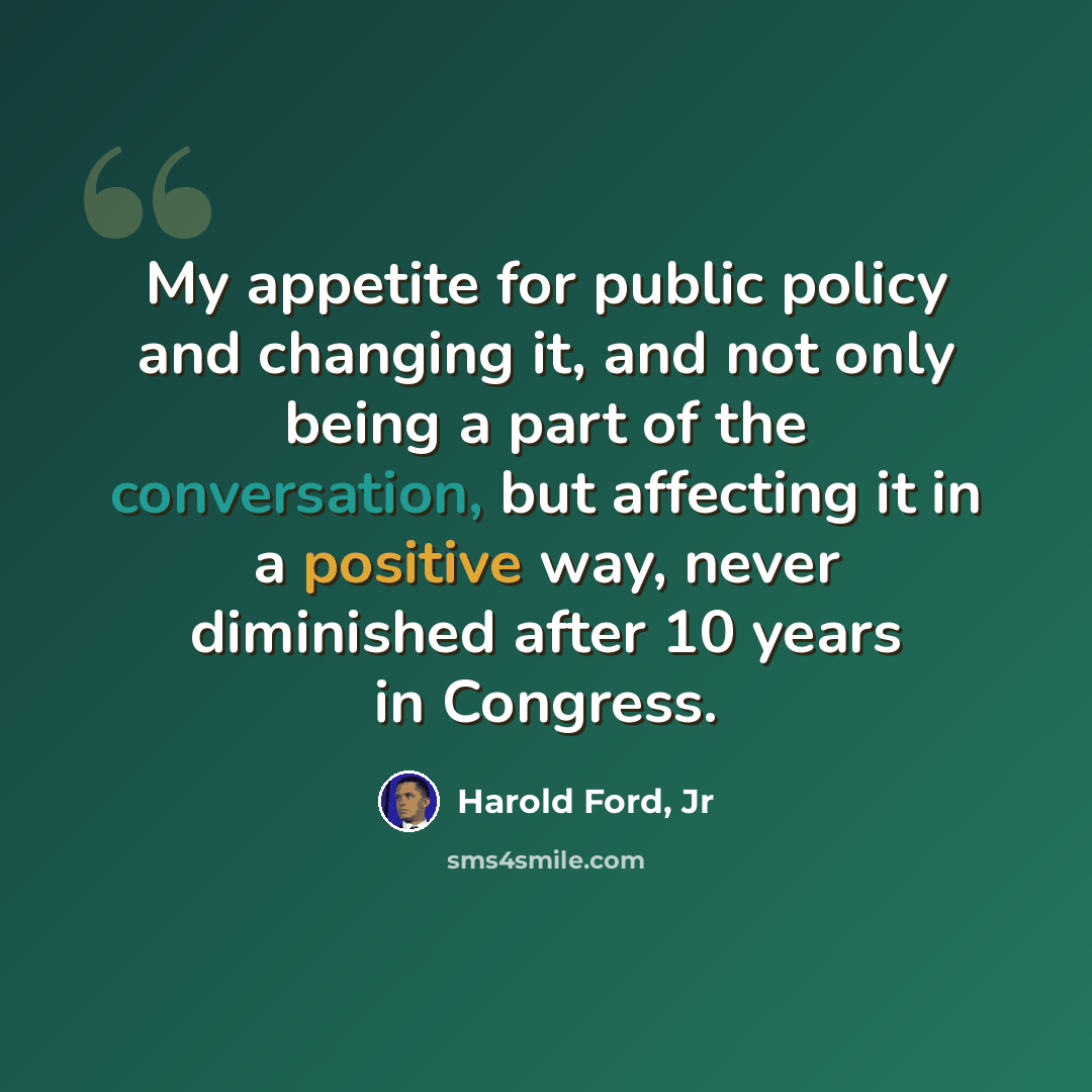 “My appetite for public policy and changing it, and not only being a part of the conversation, but affecting it in a positive way, never diminished after 10 years in Congress.” quote by Harold Ford, Jr