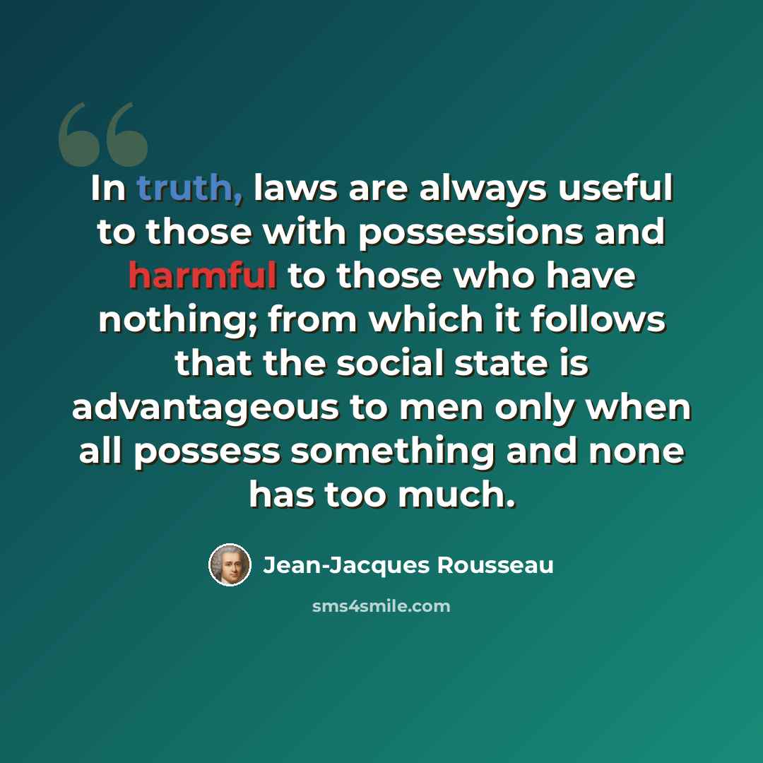 “In truth, laws are always useful to those with possessions and harmful to those who have nothing; from which it follows that the social state is advantageous to men only when all possess something and none has too much.” quote by Jean-Jacques Rousseau