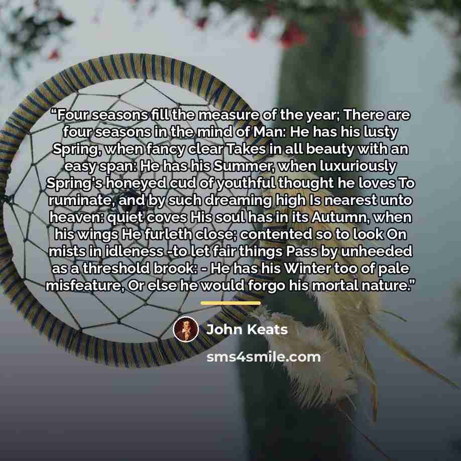 “Four seasons fill the measure of the year; There are four seasons in the mind of Man: He has his lusty Spring, when fancy clear Takes in all beauty with an easy span: He has his Summer, when luxuriously Spring's honeyed cud of youthful thought he loves To ruminate, and by such dreaming high Is…” quote by John Keats