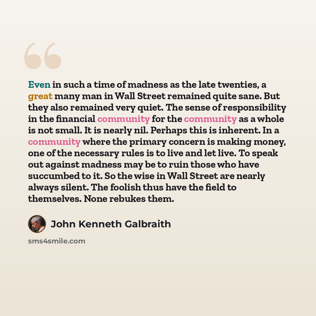 “Even in such a time of madness as the late twenties, a great many man in Wall Street remained quite sane. But they also remained very quiet. The sense of responsibility in the financial community for the community as a whole is not small. It is nearly nil. Perhaps this is inherent. In a community…” quote by John Kenneth Galbraith