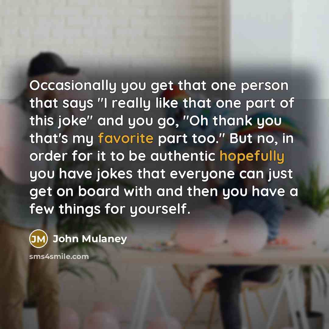 “Occasionally you get that one person that says "I really like that one part of this joke" and you go, "Oh thank you that's my favorite part too." But no, in order for it to be authentic hopefully you have jokes that everyone can just get on board with and then you have a few things for yourself.” quote by John Mulaney