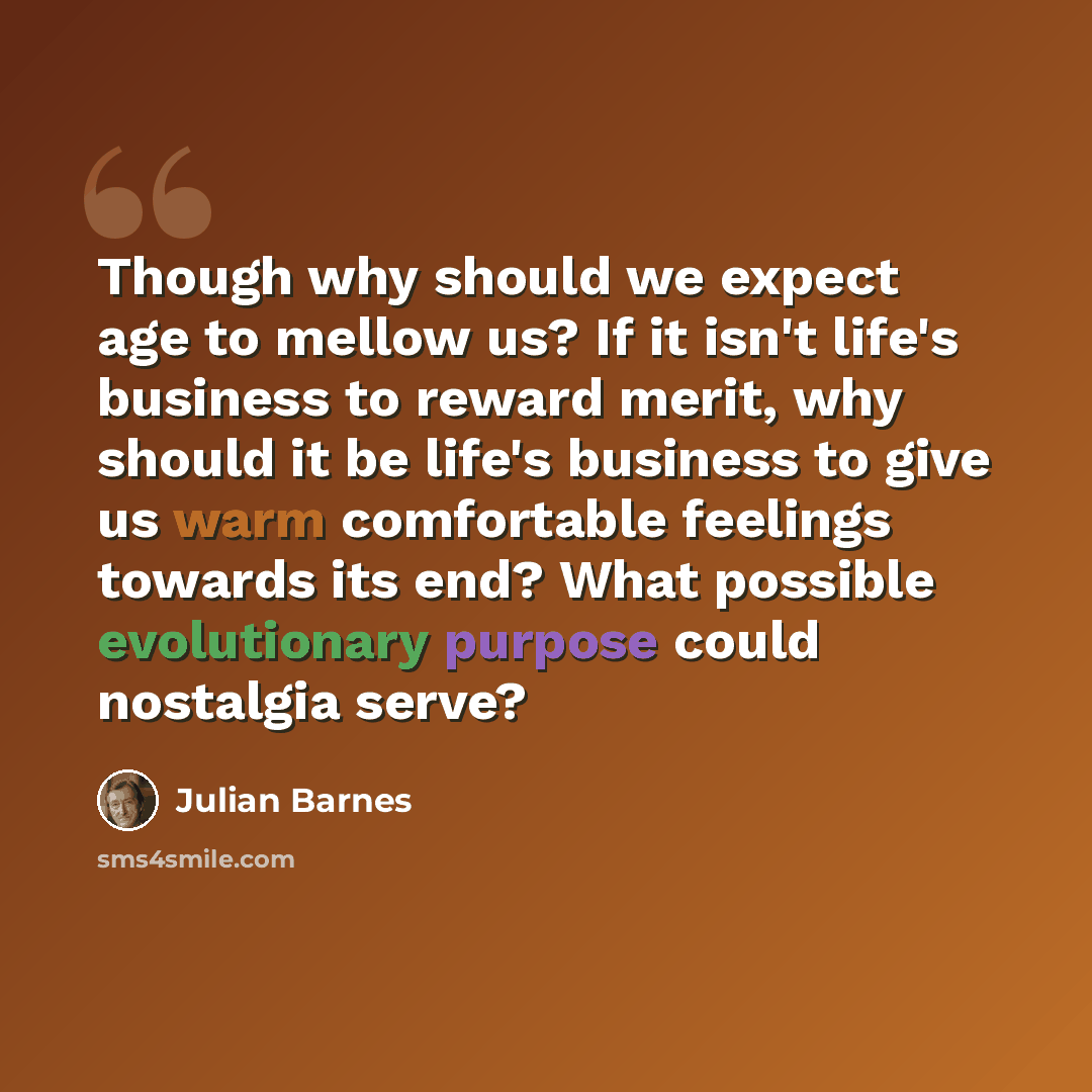 “Though why should we expect age to mellow us? If it isn't life's business to reward merit, why should it be life's business to give us warm comfortable feelings towards its end? What possible evolutionary purpose could nostalgia serve?” quote by Julian Barnes