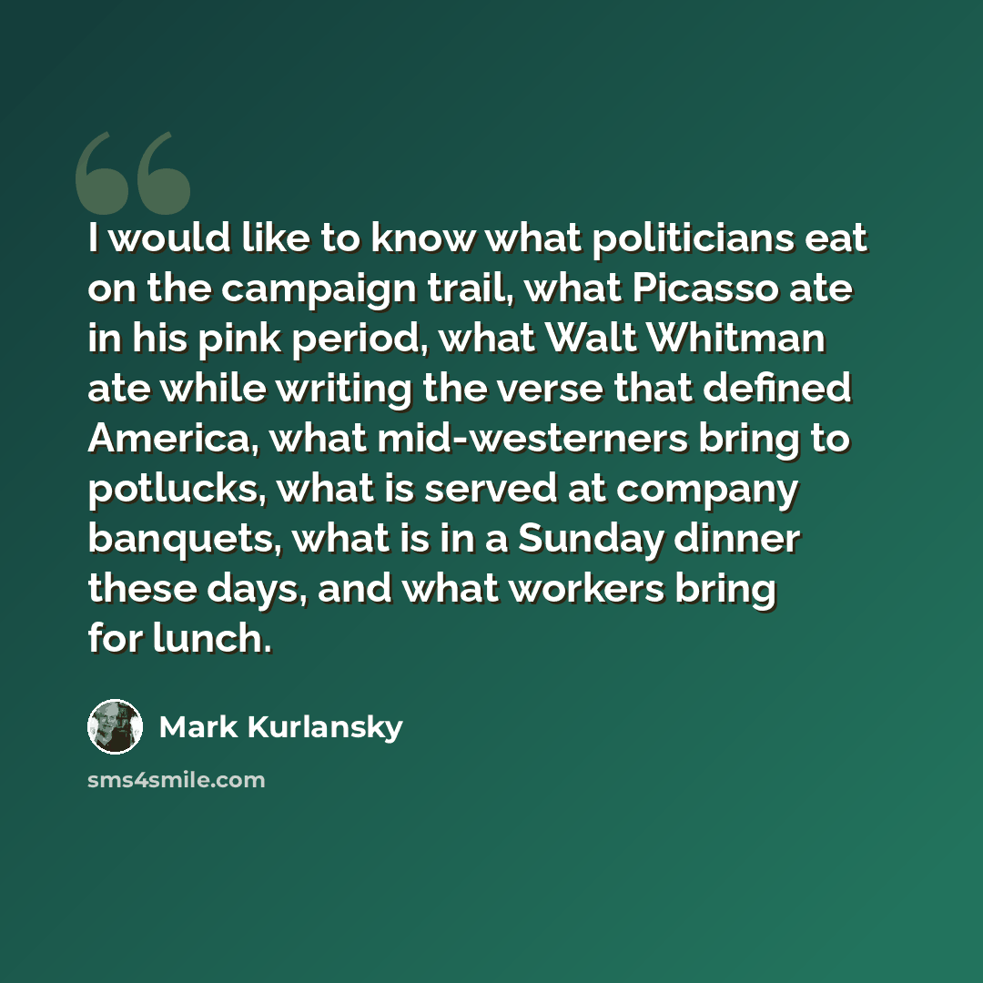 “I would like to know what politicians eat on the campaign trail, what Picasso ate in his pink period, what Walt Whitman ate while writing the verse that defined America, what mid-westerners bring to potlucks, what is served at company banquets, what is in a Sunday dinner these days, and what…” quote by Mark Kurlansky
