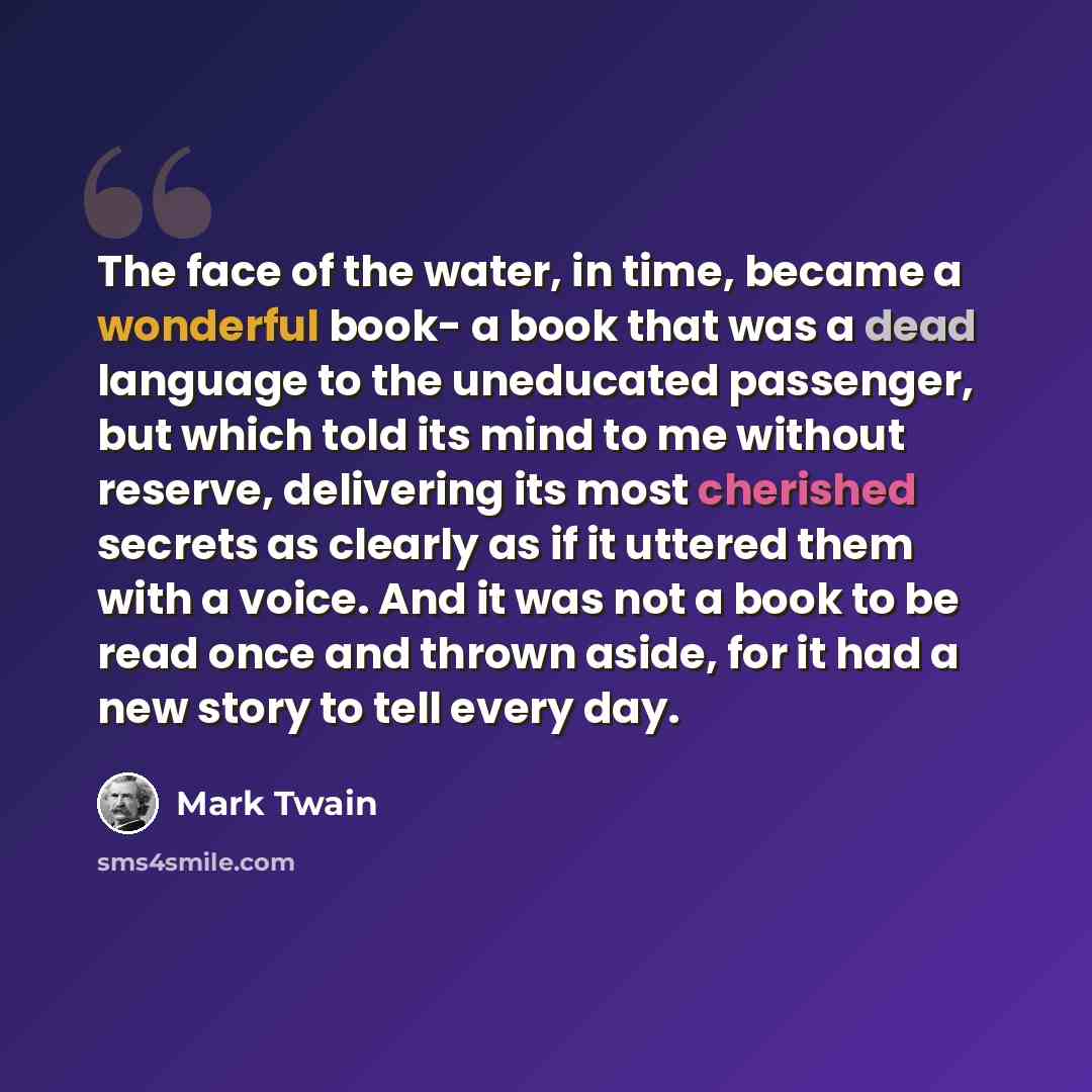 “The face of the water, in time, became a wonderful book- a book that was a dead language to the uneducated passenger, but which told its mind to me without reserve, delivering its most cherished secrets as clearly as if it uttered them with a voice. And it was not a book to be read once and thrown…” quote by Mark Twain