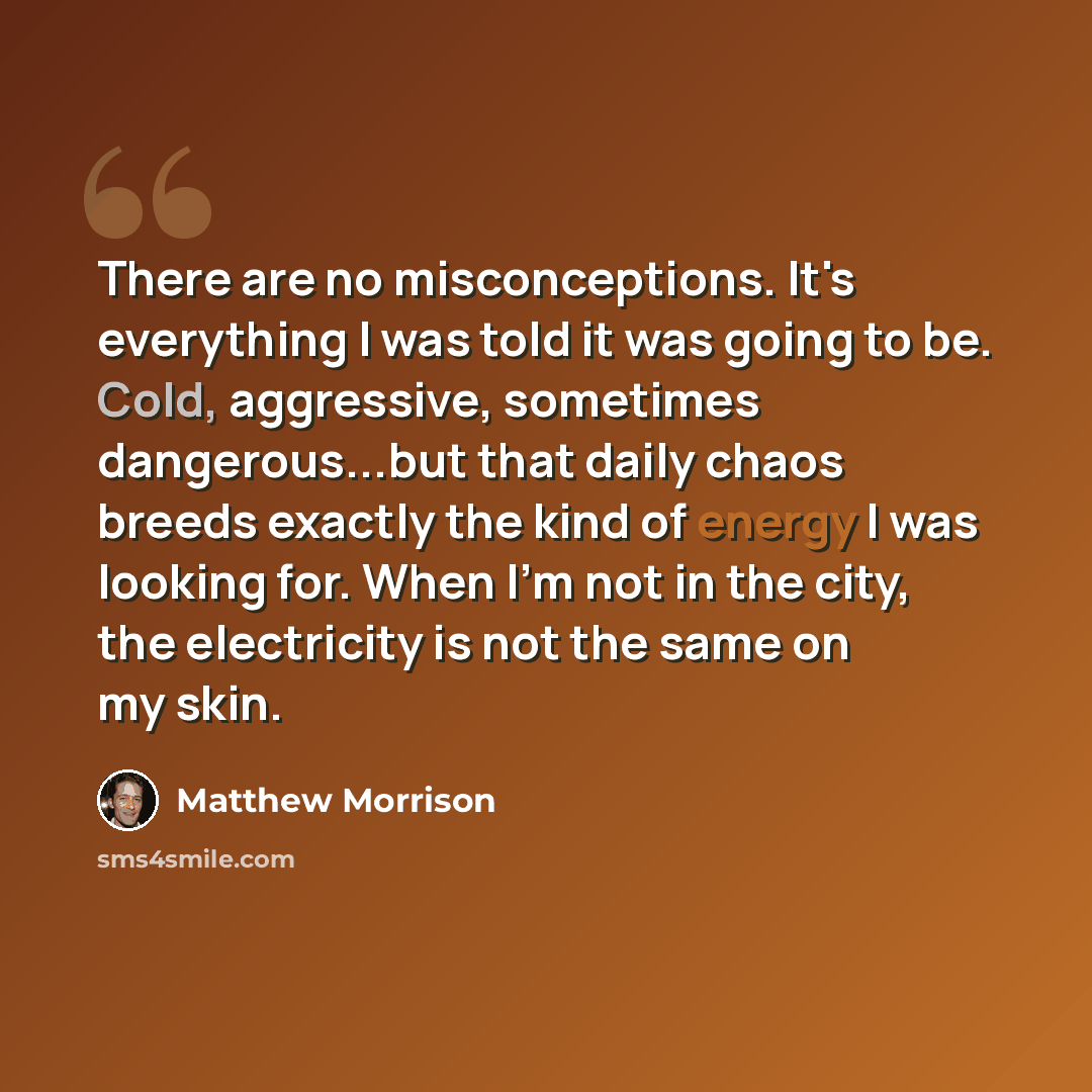 “There are no misconceptions. It's everything I was told it was going to be. Cold, aggressive, sometimes dangerous...but that daily chaos breeds exactly the kind of energy I was looking for. When I'm not in the city, the electricity is not the same on my skin.” quote by Matthew Morrison