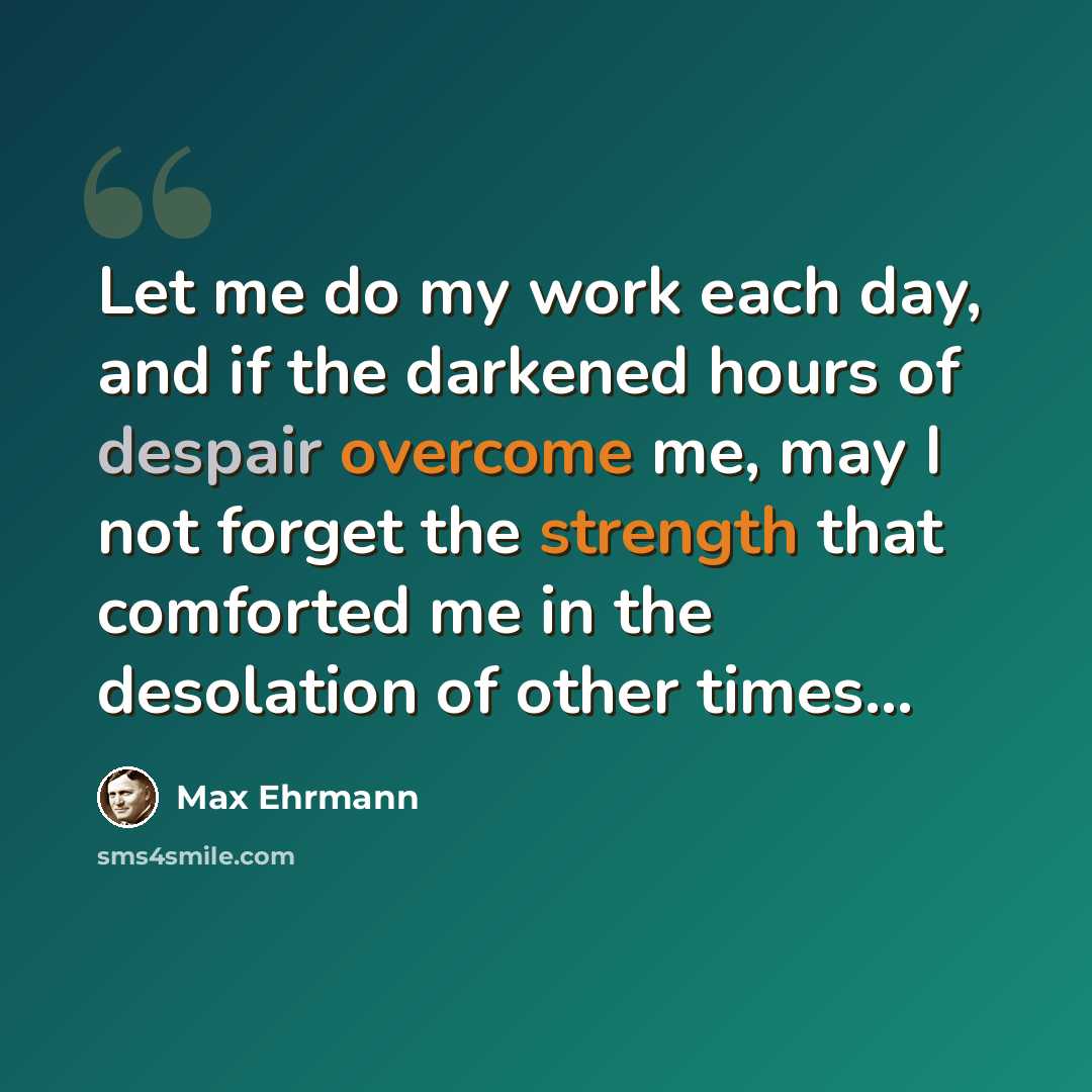 “Let me do my work each day, and if the darkened hours of despair overcome me, may I not forget the strength that comforted me in the desolation of other times...” quote by Max Ehrmann