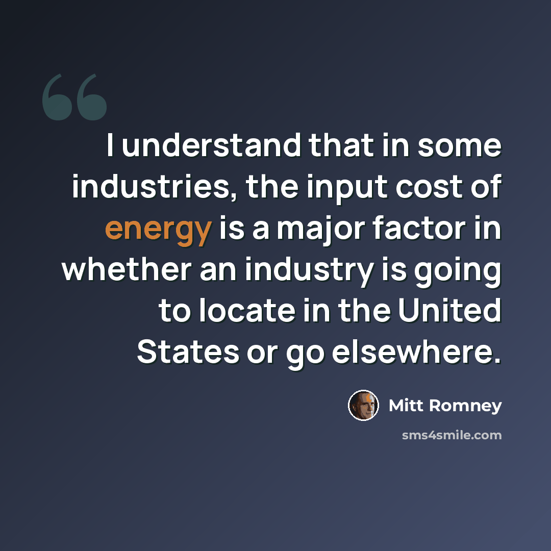 “I understand that in some industries, the input cost of energy is a major factor in whether an industry is going to locate in the United States or go elsewhere.” quote by Mitt Romney
