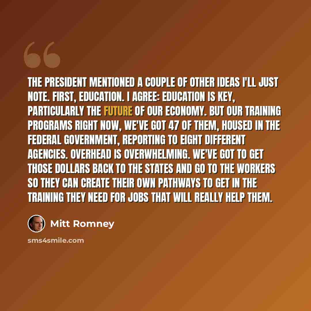 “The president mentioned a couple of other ideas I'll just note. First, education. I agree: Education is key, particularly the future of our economy. But our training programs right now, we've got 47 of them, housed in the federal government, reporting to eight different agencies. Overhead is…” quote by Mitt Romney