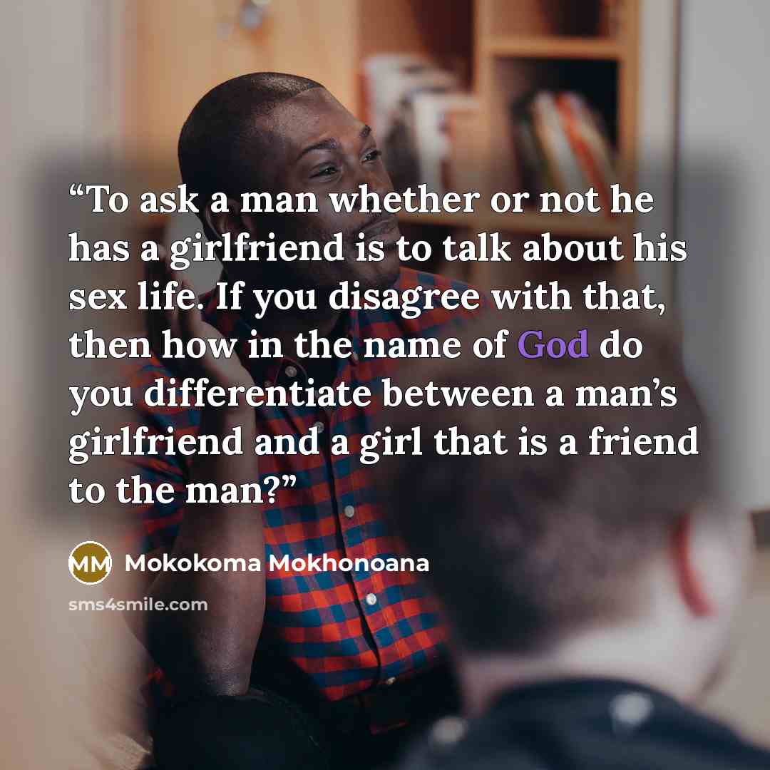 “To ask a man whether or not he has a girlfriend is to talk about his sex life. If you disagree with that, then how in the name of God do you differentiate between a man’s girlfriend and a girl that is a friend to the man?” quote by Mokokoma Mokhonoana
