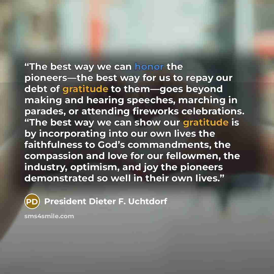 “The best way we can honor the pioneers—the best way for us to repay our debt of gratitude to them—goes beyond making and hearing speeches, marching in parades, or attending fireworks celebrations. “The best way we can show our gratitude is by incorporating into our own lives the faithfulness to…” quote by President Dieter F. Uchtdorf