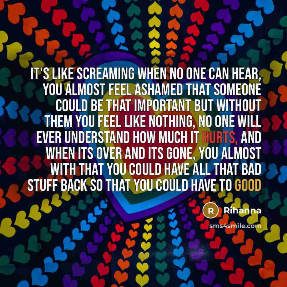 “It's like screaming when no one can hear, you almost feel ashamed that someone could be that important but without them you feel like nothing, no one will ever understand how much it hurts, and when its over and its gone, you almost with that you could have all that bad stuff back so that you…” quote by Rihanna