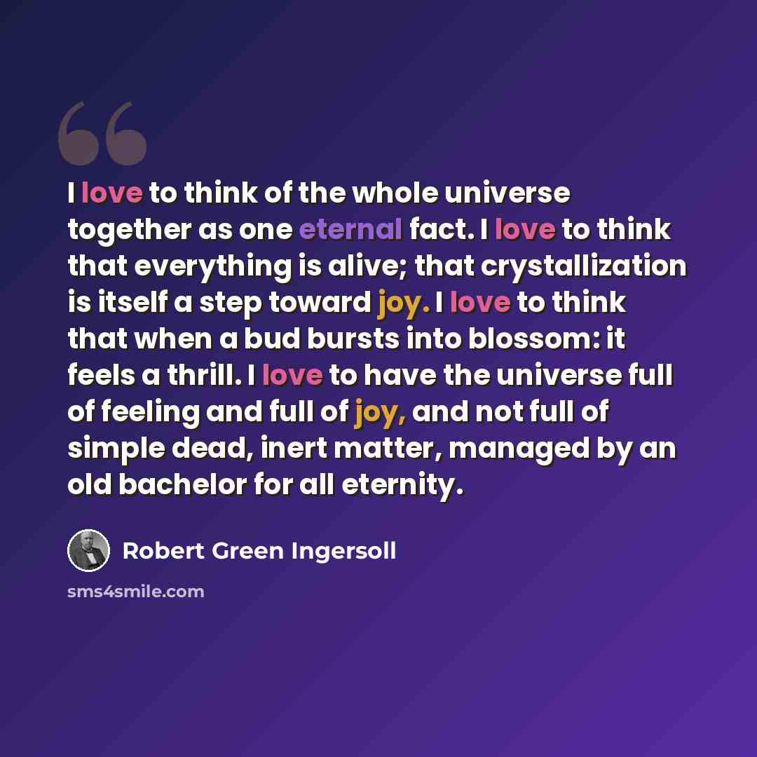 “I love to think of the whole universe together as one eternal fact. I love to think that everything is alive; that crystallization is itself a step toward joy. I love to think that when a bud bursts into blossom: it feels a thrill. I love to have the universe full of feeling and full of joy, and…” quote by Robert Green Ingersoll