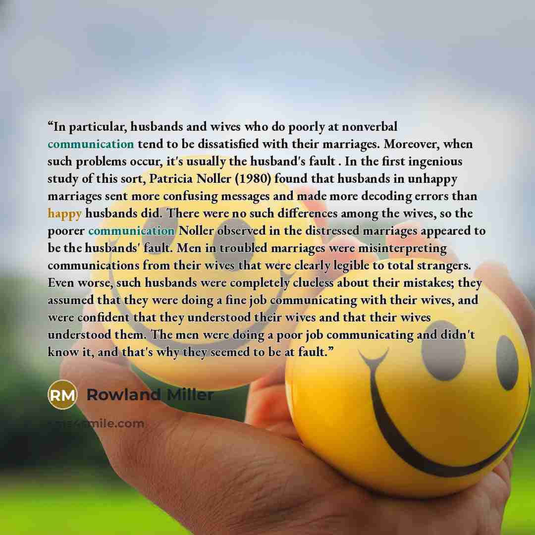 “In particular, husbands and wives who do poorly at nonverbal communication tend to be dissatisfied with their marriages. Moreover, when such problems occur, it's usually the husband's fault . In the first ingenious study of this sort, Patricia Noller (1980) found that husbands in unhappy marriages…” quote by Rowland Miller