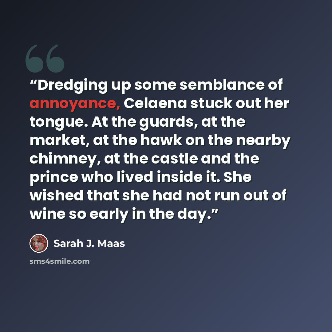 “Dredging up some semblance of annoyance, Celaena stuck out her tongue. At the guards, at the market, at the hawk on the nearby chimney, at the castle and the prince who lived inside it. She wished that she had not run out of wine so early in the day.” quote by Sarah J. Maas