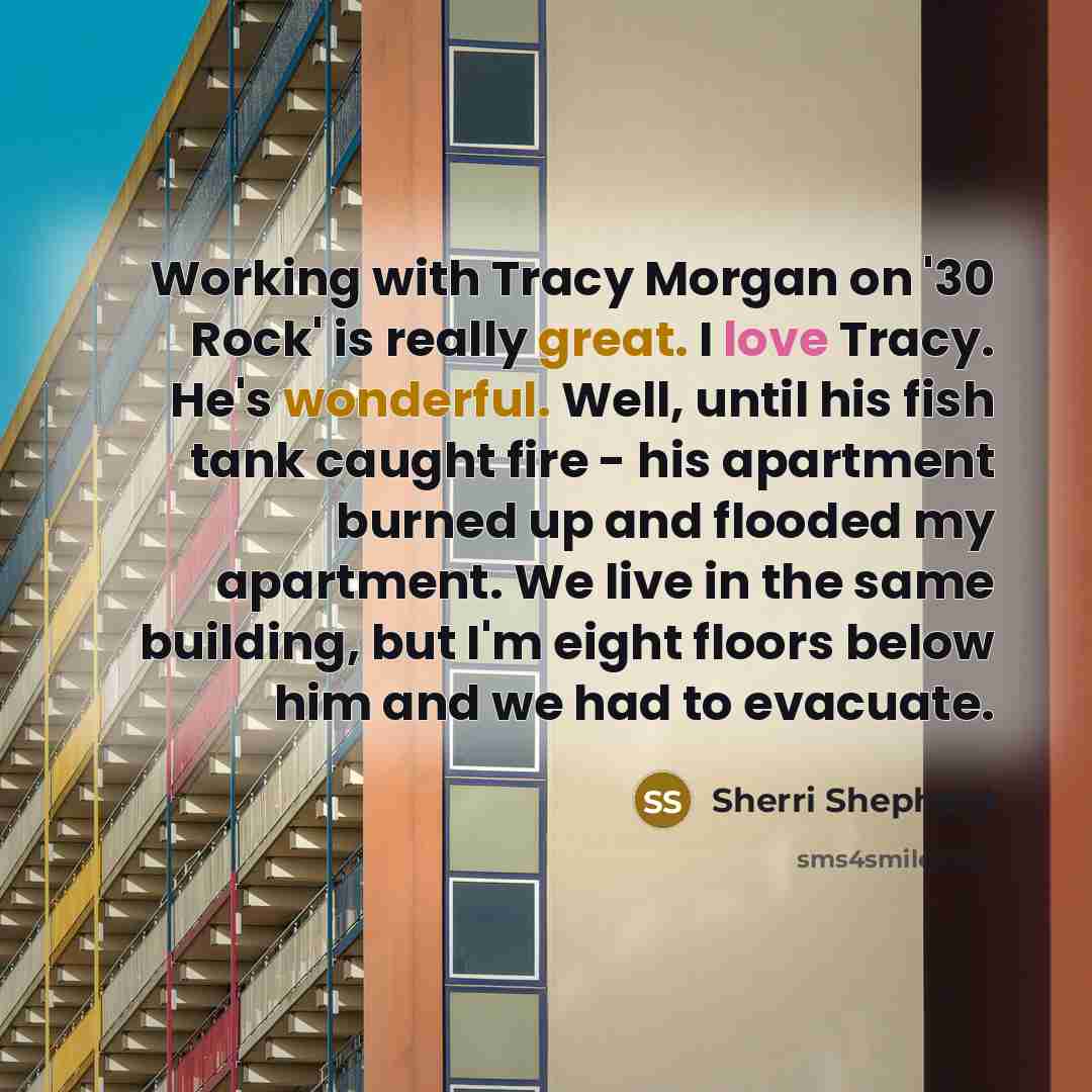 “Working with Tracy Morgan on '30 Rock' is really great. I love Tracy. He's wonderful. Well, until his fish tank caught fire - his apartment burned up and flooded my apartment. We live in the same building, but I'm eight floors below him and we had to evacuate.” quote by Sherri Shepherd