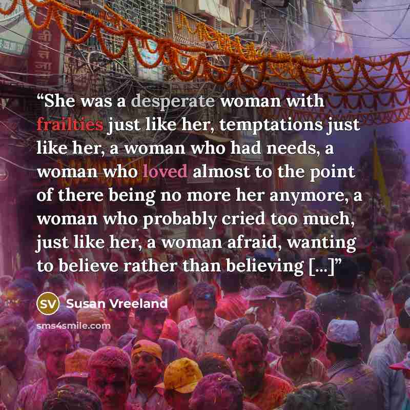 “She was a desperate woman with frailties just like her, temptations just like her, a woman who had needs, a woman who loved almost to the point of there being no more her anymore, a woman who probably cried too much, just like her, a woman afraid, wanting to believe rather than believing [...]” quote by Susan Vreeland
