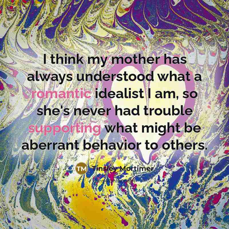 “I think my mother has always understood what a romantic idealist I am, so she's never had trouble supporting what might be aberrant behavior to others.” quote by Tinsley Mortimer