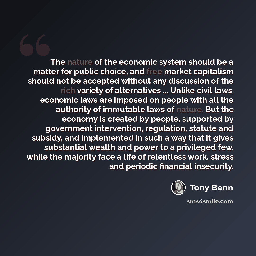 “The nature of the economic system should be a matter for public choice, and free market capitalism should not be accepted without any discussion of the rich variety of alternatives ... Unlike civil laws, economic laws are imposed on people with all the authority of immutable laws of nature. But…” quote by Tony Benn