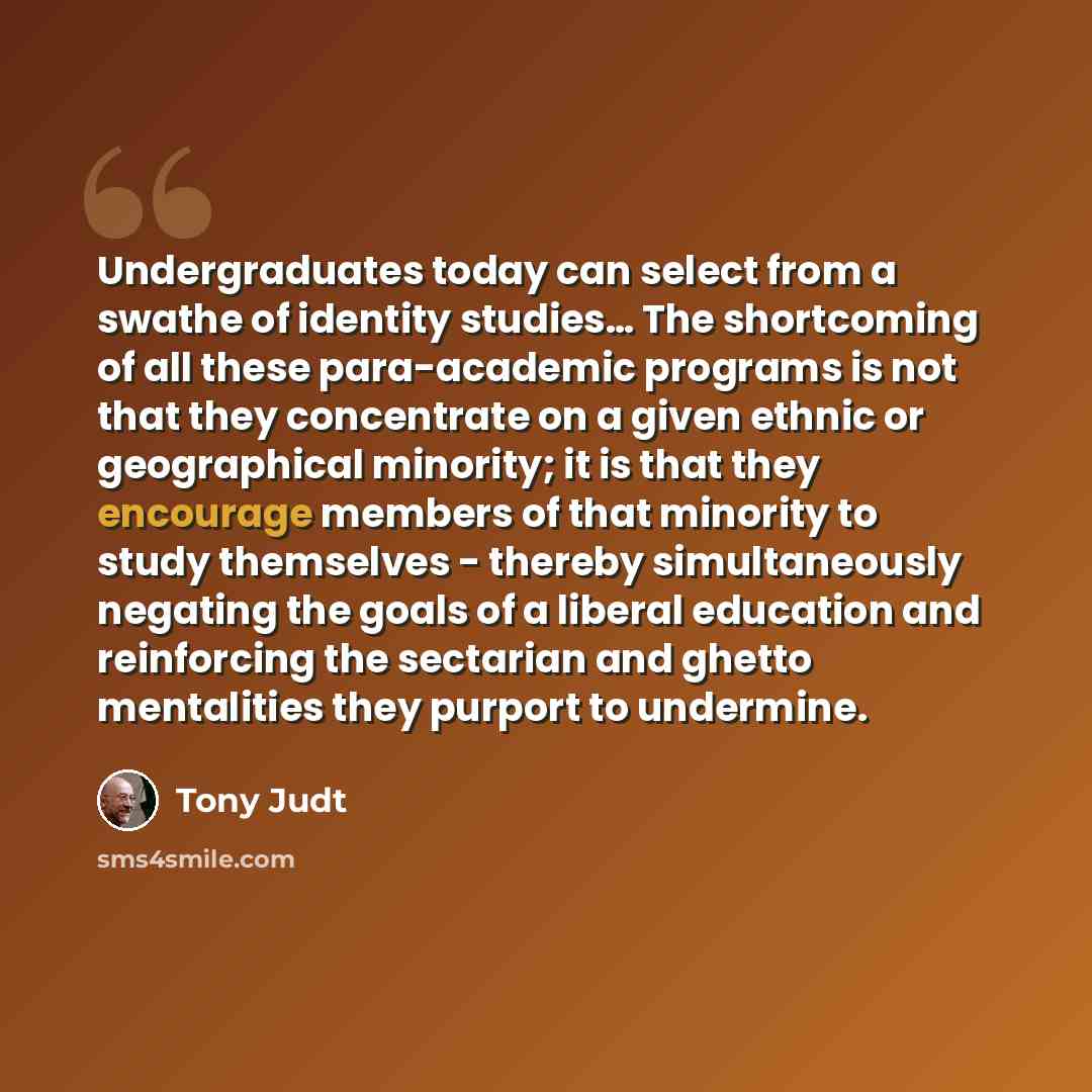 “Undergraduates today can select from a swathe of identity studies… The shortcoming of all these para-academic programs is not that they concentrate on a given ethnic or geographical minority; it is that they encourage members of that minority to study themselves - thereby simultaneously negating…” quote by Tony Judt
