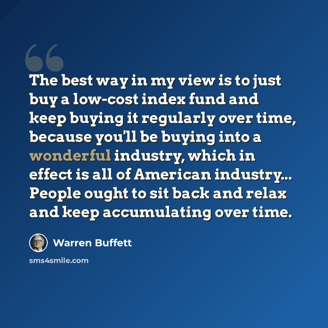 “The best way in my view is to just buy a low-cost index fund and keep buying it regularly over time, because you'll be buying into a wonderful industry, which in effect is all of American industry... People ought to sit back and relax and keep accumulating over time.” quote by Warren Buffett