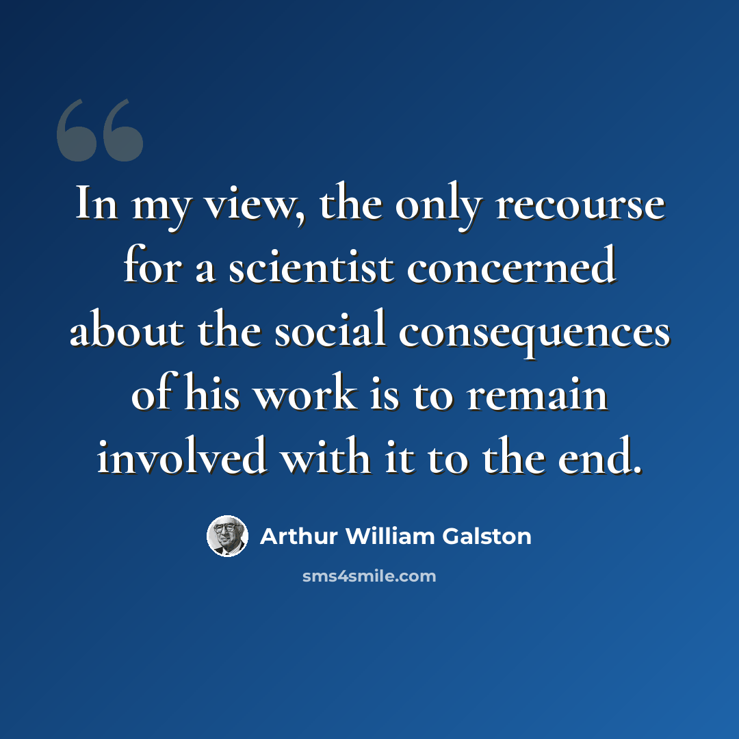 “In my view, the only recourse for a scientist concerned about the social consequences of his work is to remain involved with it to the end.” quote by Arthur William Galston