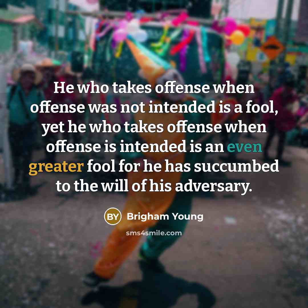 “He who takes offense when offense was not intended is a fool, yet he who takes offense when offense is intended is an even greater fool for he has succumbed to the will of his adversary.” quote by Brigham Young