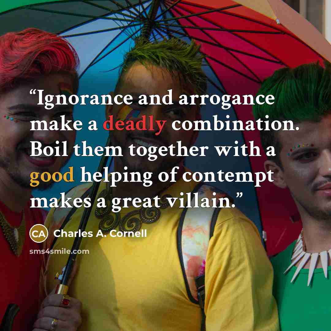 “Ignorance and arrogance make a deadly combination. Boil them together with a good helping of contempt makes a great villain.” quote by Charles A. Cornell