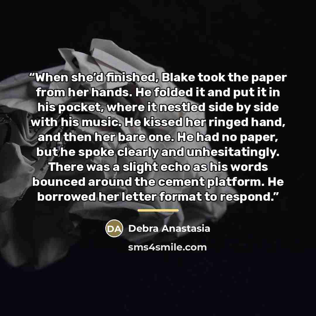 “When she’d finished, Blake took the paper from her hands. He folded it and put it in his pocket, where it nestled side by side with his music. He kissed her ringed hand, and then her bare one. He had no paper, but he spoke clearly and unhesitatingly. There was a slight echo as his words bounced…” quote by Debra Anastasia