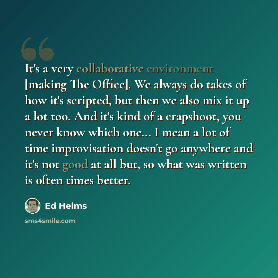 “It's a very collaborative environment [making The Office]. We always do takes of how it's scripted, but then we also mix it up a lot too. And it's kind of a crapshoot, you never know which one... I mean a lot of time improvisation doesn't go anywhere and it's not good at all but, so what was…” quote by Ed Helms