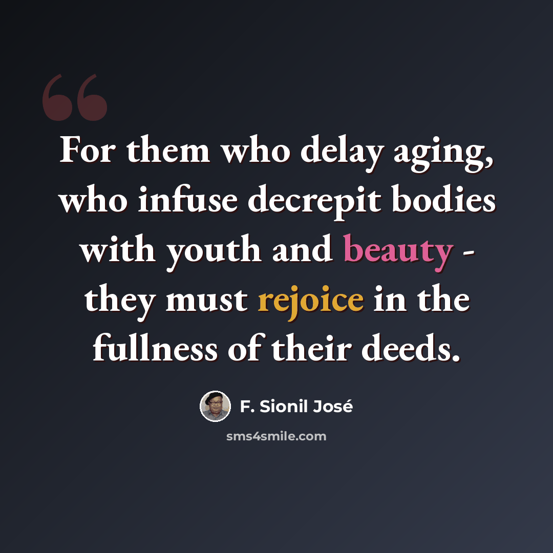 “For them who delay aging, who infuse decrepit bodies with youth and beauty - they must rejoice in the fullness of their deeds.” quote by F. Sionil Jose