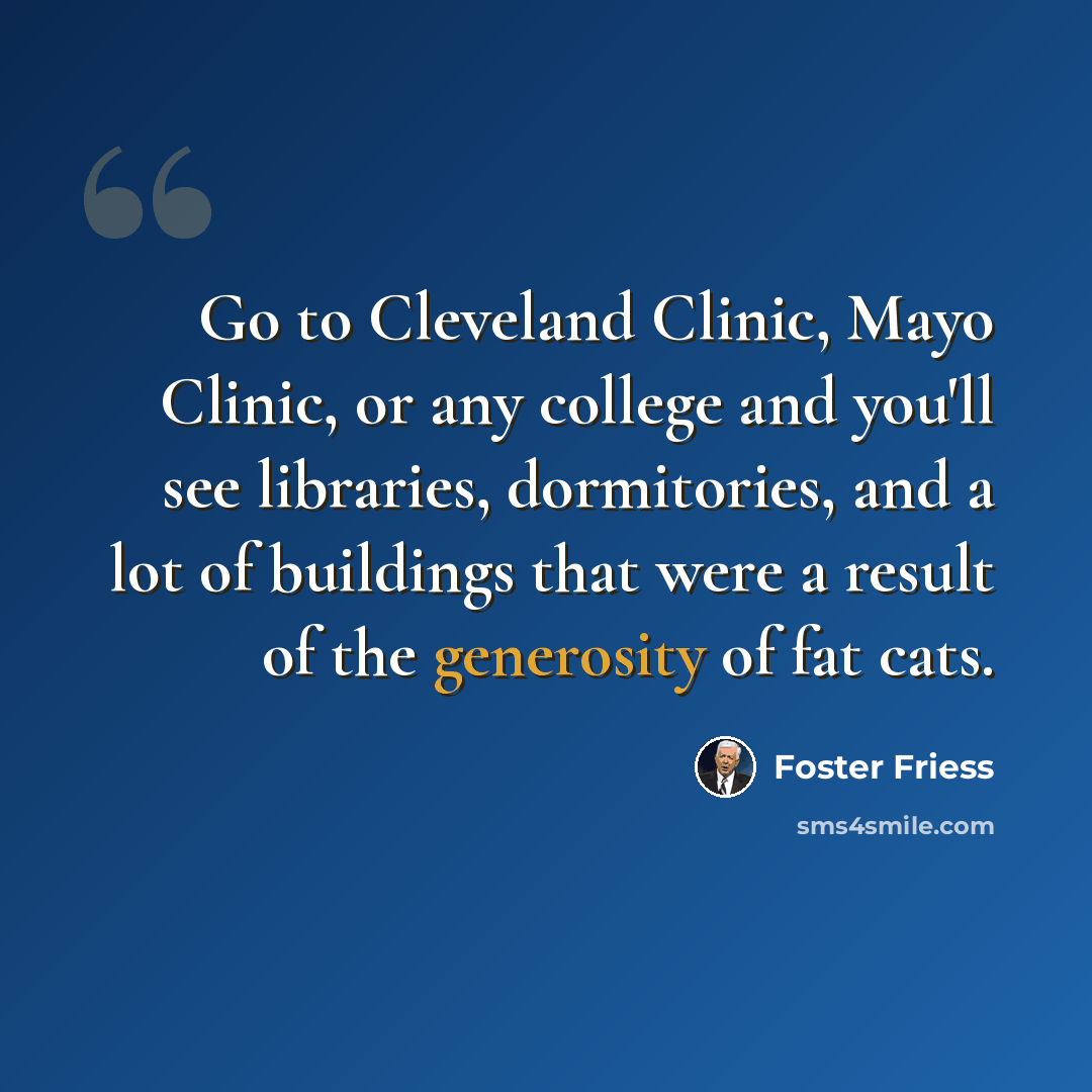 “Go to Cleveland Clinic, Mayo Clinic, or any college and you'll see libraries, dormitories, and a lot of buildings that were a result of the generosity of fat cats.” quote by Foster Friess