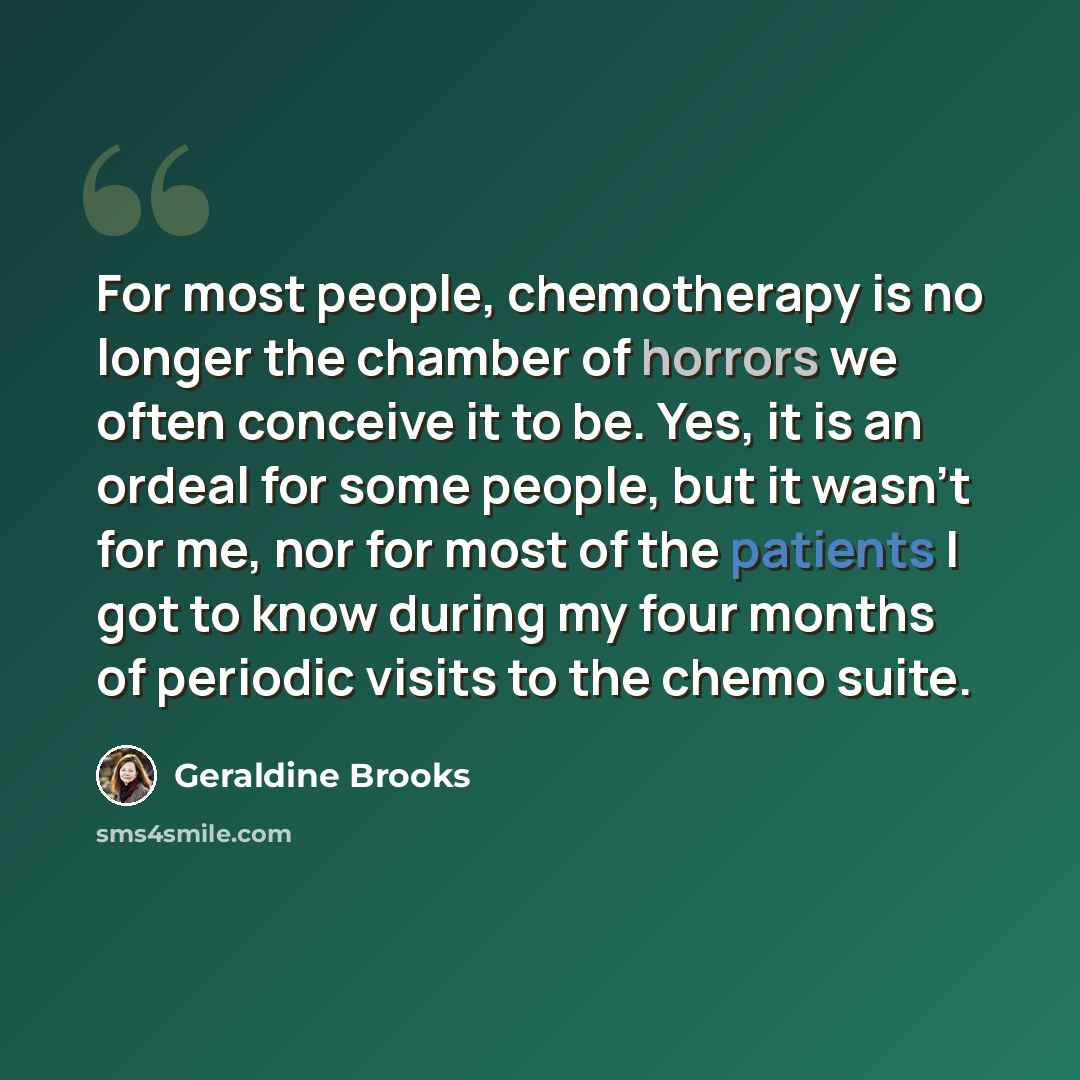 “For most people, chemotherapy is no longer the chamber of horrors we often conceive it to be. Yes, it is an ordeal for some people, but it wasn't for me, nor for most of the patients I got to know during my four months of periodic visits to the chemo suite.” quote by Geraldine Brooks