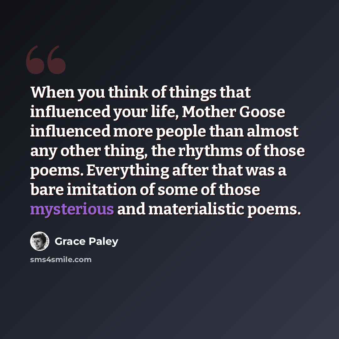 “When you think of things that influenced your life, Mother Goose influenced more people than almost any other thing, the rhythms of those poems. Everything after that was a bare imitation of some of those mysterious and materialistic poems.” quote by Grace Paley