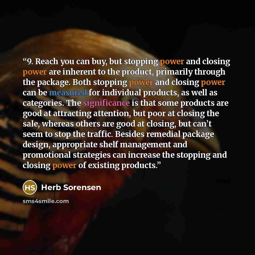 “9. Reach you can buy, but stopping power and closing power are inherent to the product, primarily through the package. Both stopping power and closing power can be measured for individual products, as well as categories. The significance is that some products are good at attracting attention, but…” quote by Herb Sorensen