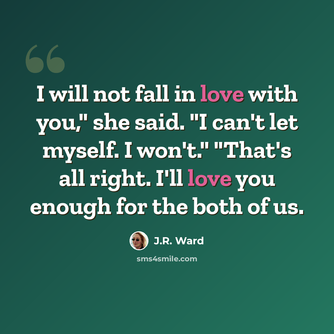 “I will not fall in love with you," she said. "I can't let myself. I won't." "That's all right. I'll love you enough for the both of us.” quote by J.R. Ward