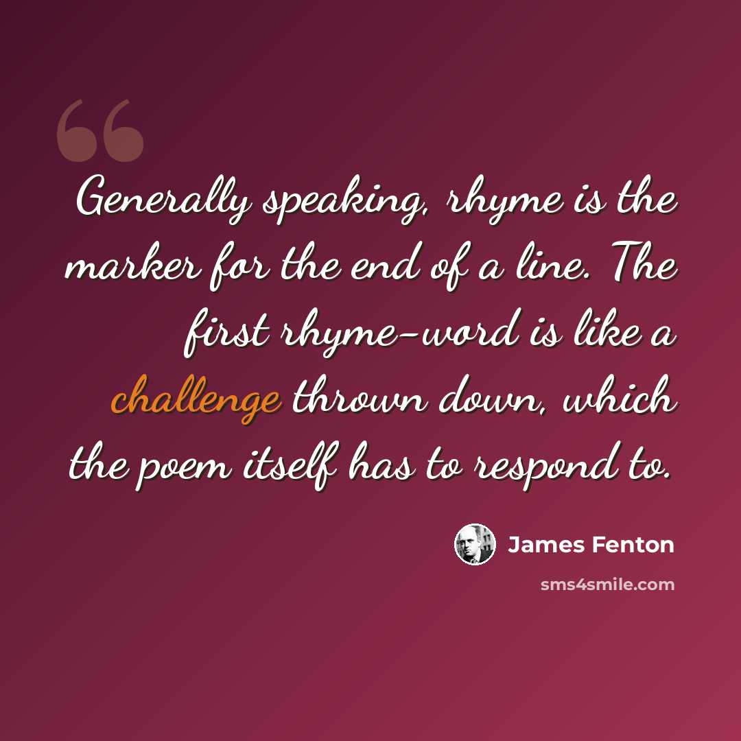 “Generally speaking, rhyme is the marker for the end of a line. The first rhyme-word is like a challenge thrown down, which the poem itself has to respond to.” quote by James Fenton