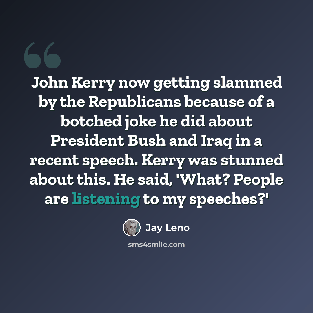 “John Kerry now getting slammed by the Republicans because of a botched joke he did about President Bush and Iraq in a recent speech. Kerry was stunned about this. He said, 'What? People are listening to my speeches?'” quote by Jay Leno