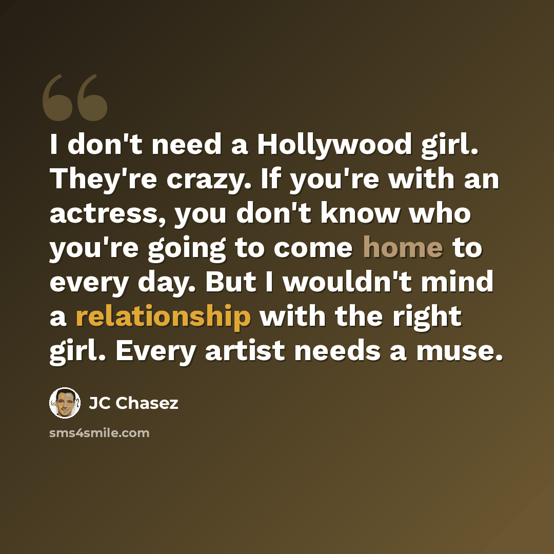 “I don't need a Hollywood girl. They're crazy. If you're with an actress, you don't know who you're going to come home to every day. But I wouldn't mind a relationship with the right girl. Every artist needs a muse.” quote by JC Chasez