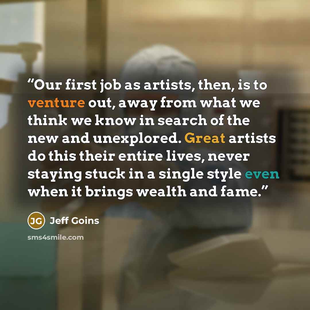 “Our first job as artists, then, is to venture out, away from what we think we know in search of the new and unexplored. Great artists do this their entire lives, never staying stuck in a single style even when it brings wealth and fame.” quote by Jeff Goins