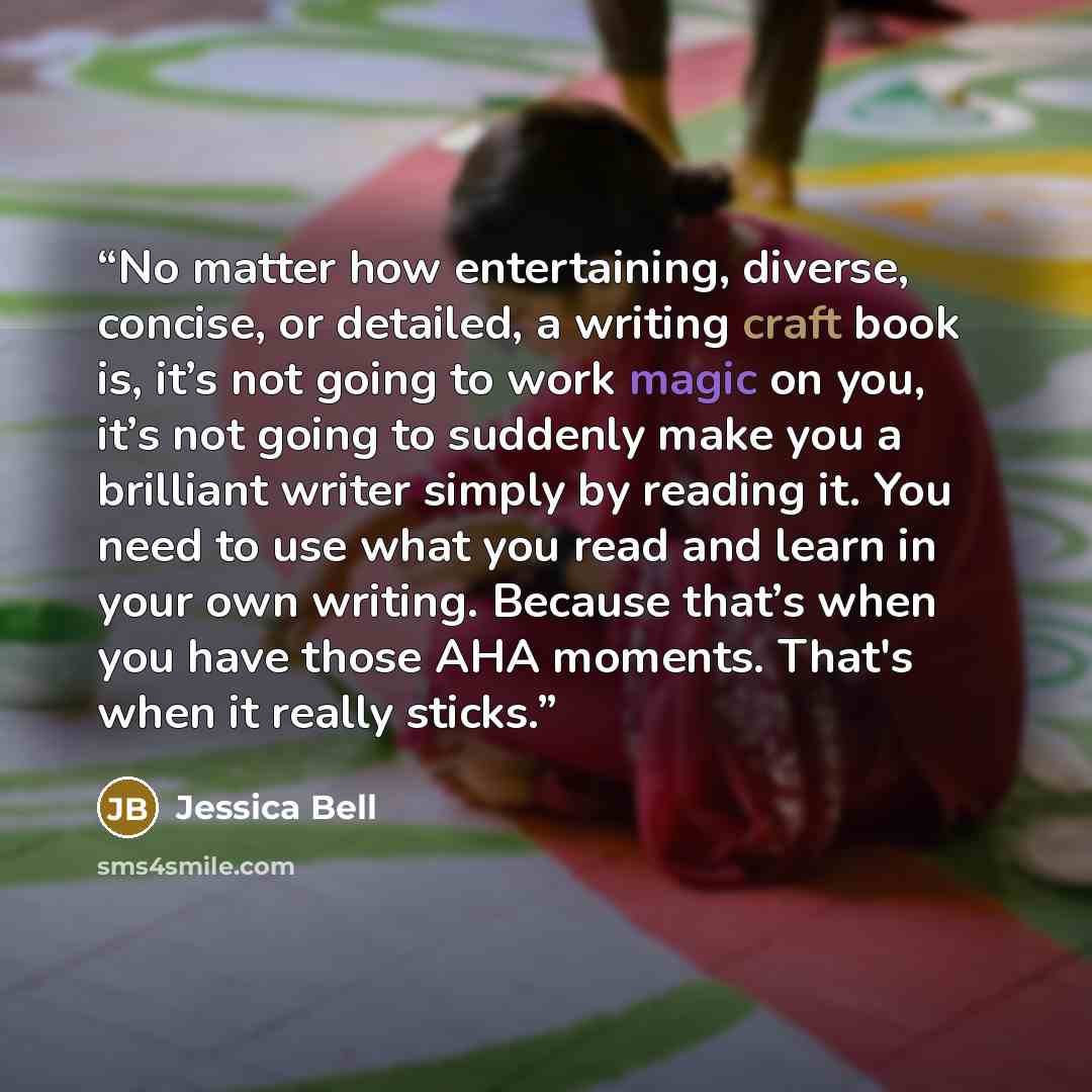 “No matter how entertaining, diverse, concise, or detailed, a writing craft book is, it’s not going to work magic on you, it’s not going to suddenly make you a brilliant writer simply by reading it. You need to use what you read and learn in your own writing. Because that’s when you have those AHA…” quote by Jessica Bell