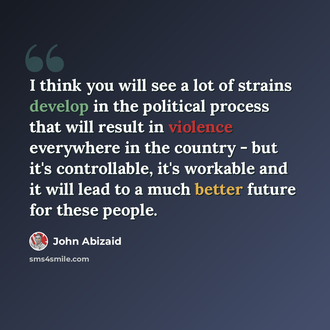 “I think you will see a lot of strains develop in the political process that will result in violence everywhere in the country - but it's controllable, it's workable and it will lead to a much better future for these people.” quote by John Abizaid