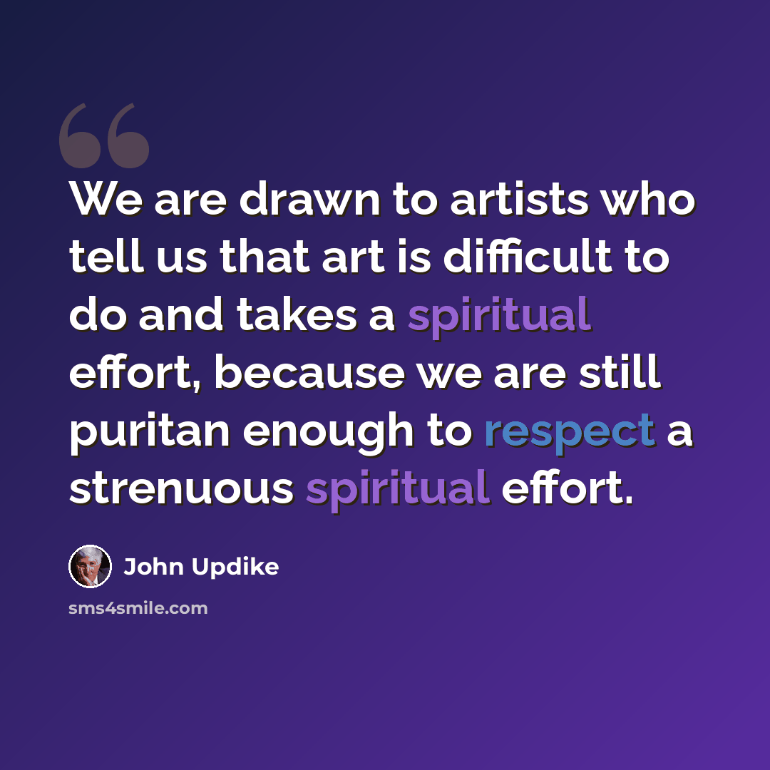 “We are drawn to artists who tell us that art is difficult to do and takes a spiritual effort, because we are still puritan enough to respect a strenuous spiritual effort.” quote by John Updike
