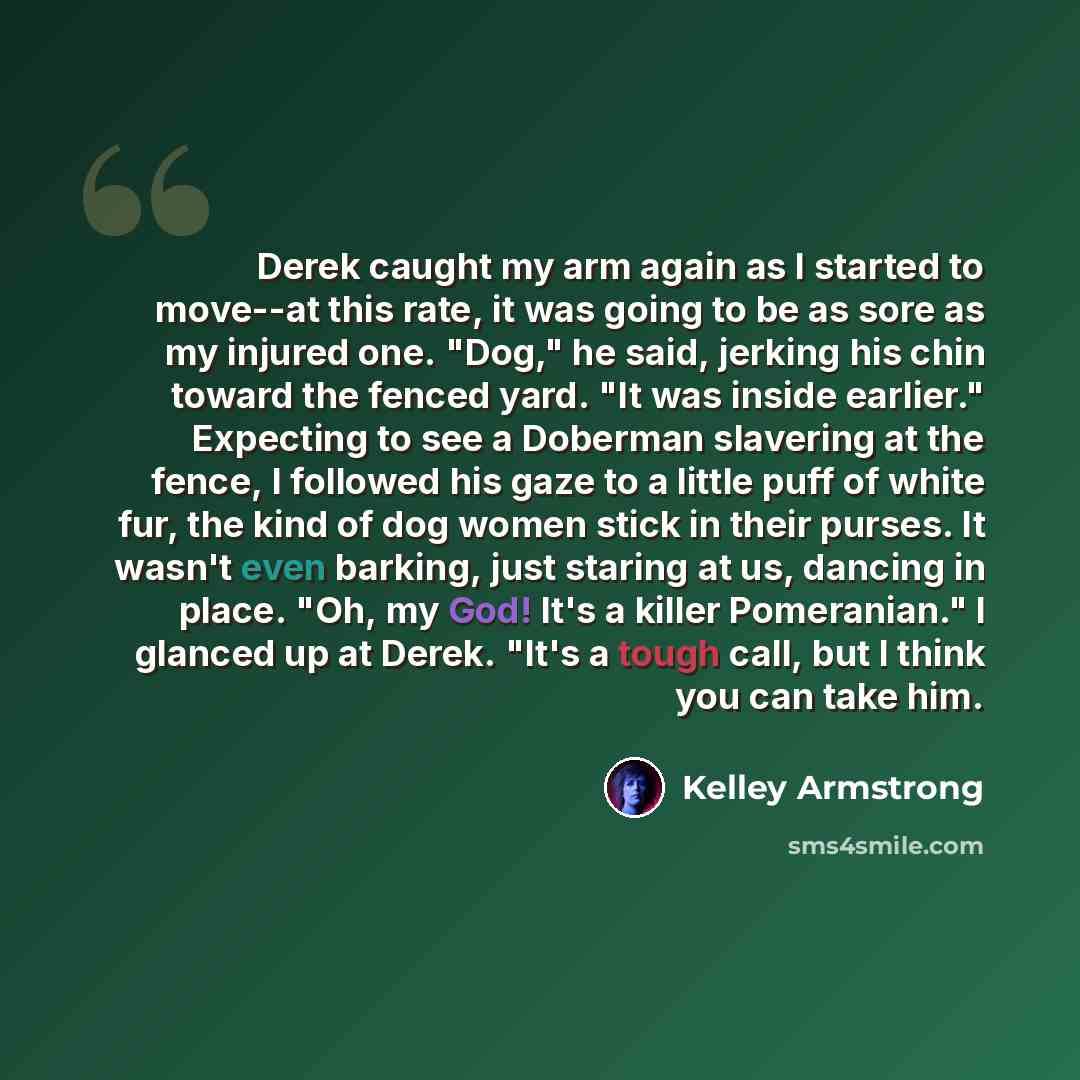 “Derek caught my arm again as I started to move--at this rate, it was going to be as sore as my injured one. "Dog," he said, jerking his chin toward the fenced yard. "It was inside earlier." Expecting to see a Doberman slavering at the fence, I followed his gaze to a little puff of white fur, the…” quote by Kelley Armstrong