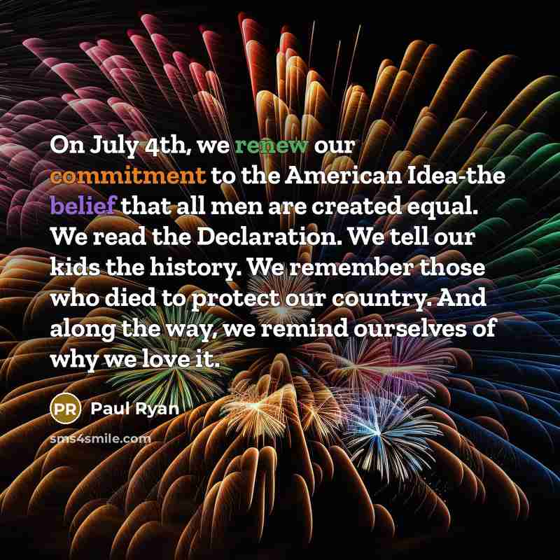 “On July 4th, we renew our commitment to the American Idea-the belief that all men are created equal. We read the Declaration. We tell our kids the history. We remember those who died to protect our country. And along the way, we remind ourselves of why we love it.” quote by Paul Ryan