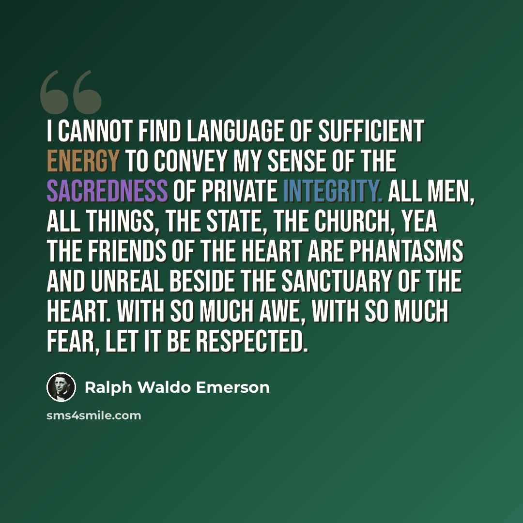 “I cannot find language of sufficient energy to convey my sense of the sacredness of private integrity. All men, all things, the state, the church, yea the friends of the heart are phantasms and unreal beside the sanctuary of the heart. With so much awe, with so much fear, let it be respected.” quote by Ralph Waldo Emerson